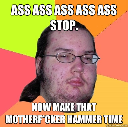 ASS ASS ASS ASS ASS
stop. Now make that motherf*cker hammer time - ASS ASS ASS ASS ASS
stop. Now make that motherf*cker hammer time  Butthurt Dweller