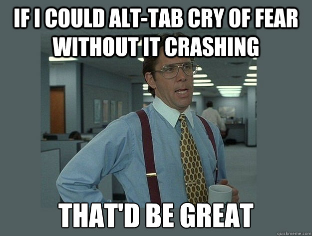 If I could Alt-Tab Cry of Fear without it crashing That'd be great  Office Space Lumbergh