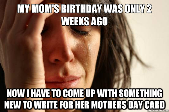 My mom's birthday was only 2 weeks ago now I have to come up with something new to write for her mothers day card  First World Problems