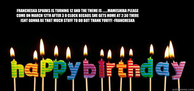 francheska sparks is turning 12 and the theme is .......Mameshiba please come on march 12th after 3 o clock becaus she gets home at 2:30 there isnt gonna be that much stuff to do but thank you!!!! -francheska   