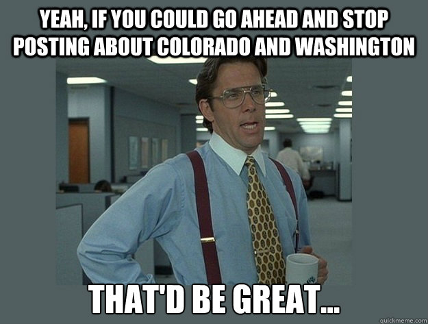 Yeah, if you could go ahead and stop posting about Colorado and Washington That'd be great...  Office Space Lumbergh