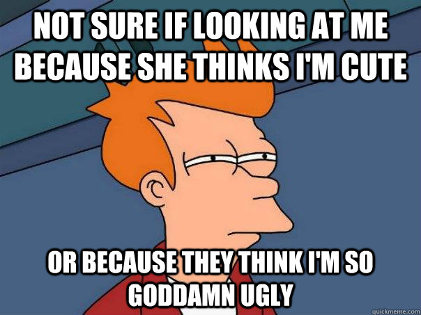 Not sure if looking at me because she thinks i'm cute Or because they think i'm so goddamn ugly  Futurama Fry