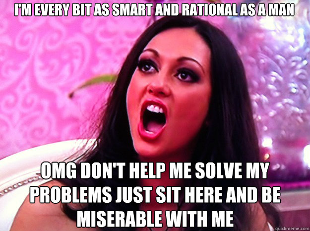 I'M EVERY BIT AS SMART AND RATIONAL AS A MAN OMG DON'T HELP ME SOLVE MY PROBLEMS JUST SIT HERE AND BE MISERABLE WITH ME  Feminist Nazi