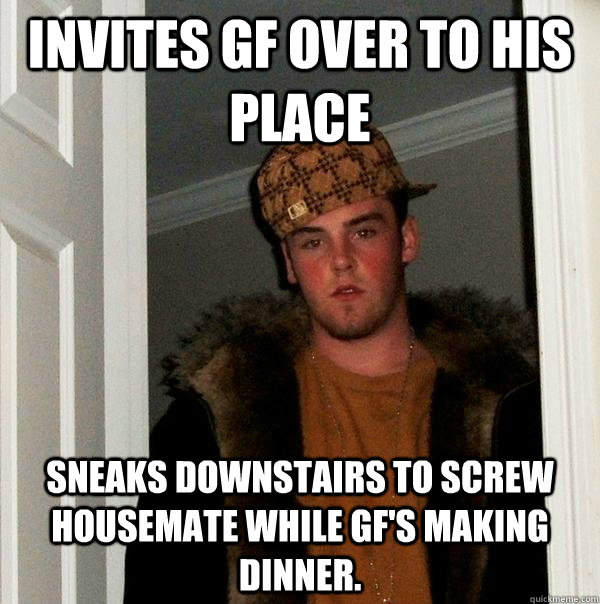 Invites gf over to his place Sneaks downstairs to screw housemate while gf's making dinner.  Scumbag Steve