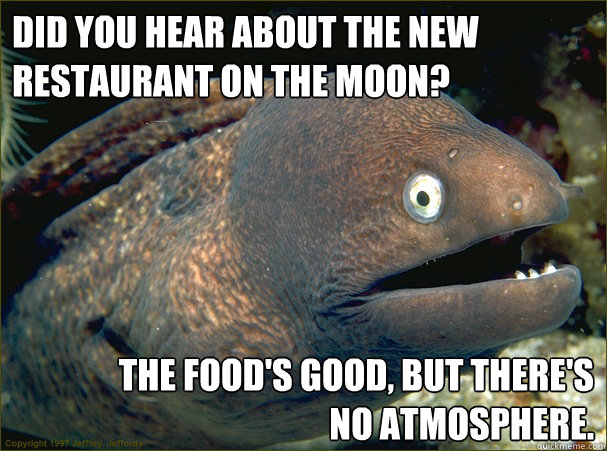 Did you hear about the new restaurant on the Moon? The food's good, but there's 
no atmosphere. - Did you hear about the new restaurant on the Moon? The food's good, but there's 
no atmosphere.  Bad Joke Eel