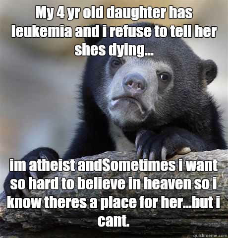 My 4 yr old daughter has leukemia and i refuse to tell her shes dying... im atheist andSometimes i want so hard to believe in heaven so i know theres a place for her...but i cant. - My 4 yr old daughter has leukemia and i refuse to tell her shes dying... im atheist andSometimes i want so hard to believe in heaven so i know theres a place for her...but i cant.  Confession Bear