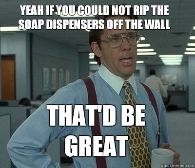 Yeah if you could not rip the soap dispensers off the wall That'd be great  Bill Lumbergh