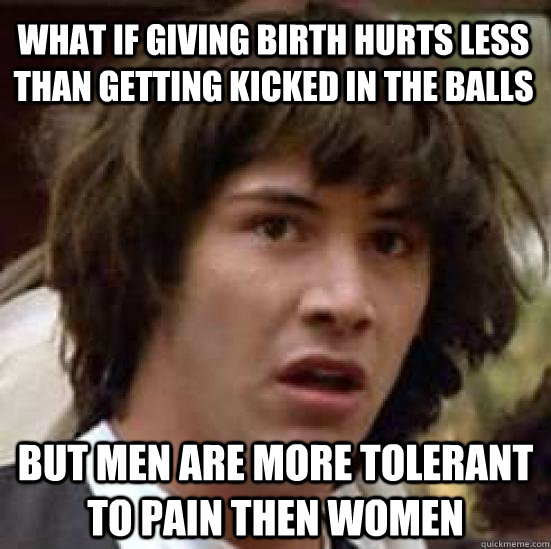 What if giving birth hurts less than getting kicked in the balls but men are more tolerant to pain then women - What if giving birth hurts less than getting kicked in the balls but men are more tolerant to pain then women  conspiracy keanu