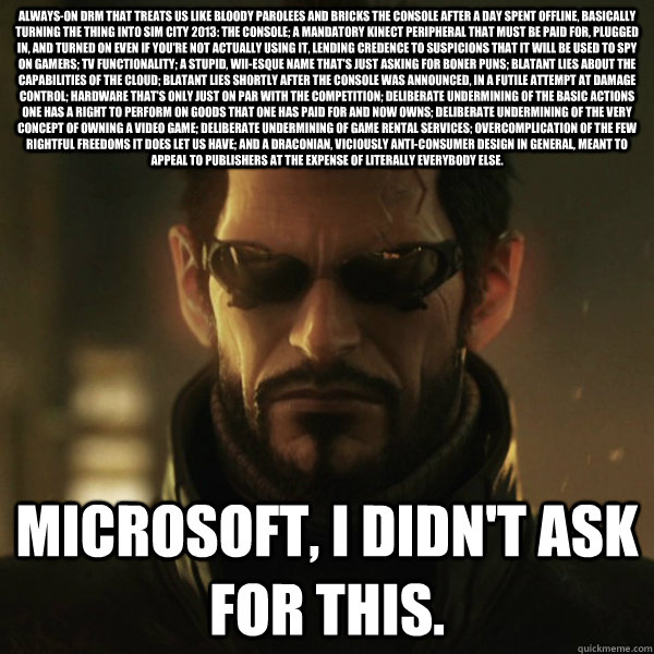 Always-on DRM that treats us like bloody parolees and bricks the console after a day spent offline, basically turning the thing into Sim City 2013: The Console; a mandatory Kinect peripheral that must be paid for, plugged in, and turned on even if you're   Adam Jensen