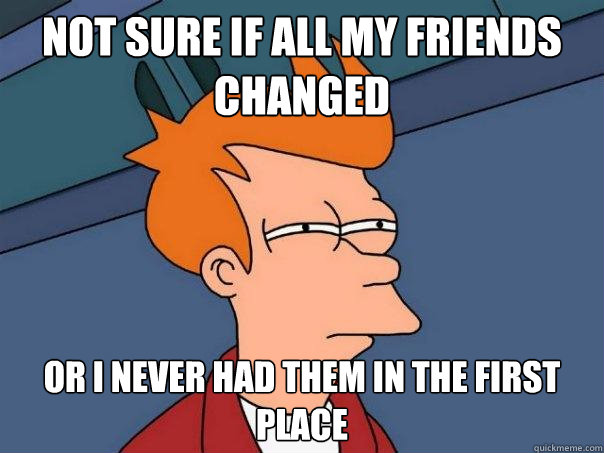 Not sure if all my friends changed Or i never had them in the first place  Futurama Fry