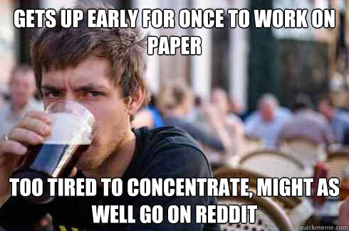 Gets up early for once to work on paper too tired to concentrate, might as well go on reddit  Lazy College Senior