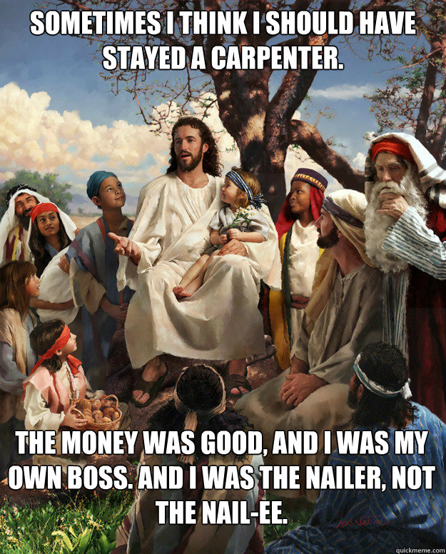 Sometimes I think I should have stayed a carpenter.  The money was good, and I was my own boss. And I was the Nailer, not the Nail-ee.   Story Time Jesus