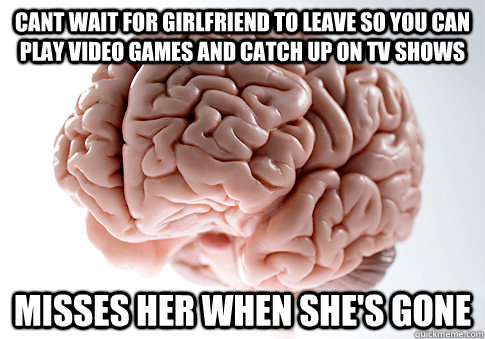 Cant wait for girlfriend to leave so you can play video games and catch up on tv shows Misses her when she's gone  Scumbag Brain