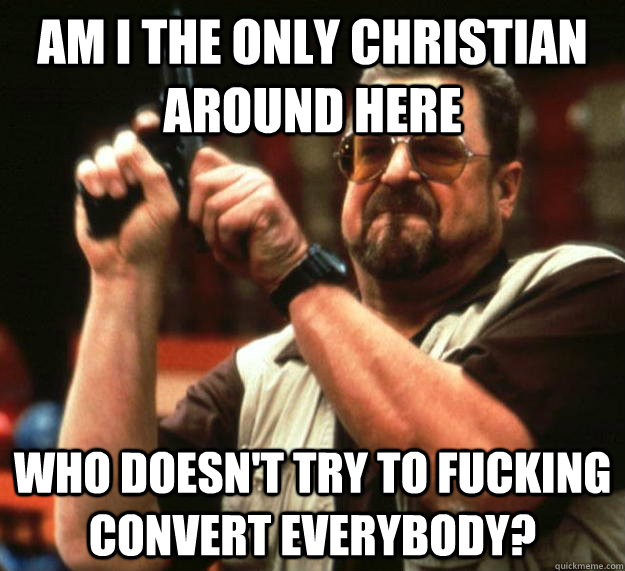 am I the only christian around here Who doesn't try to fucking convert everybody?  Angry Walter