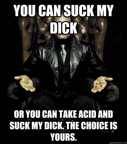 You can suck my dick or you can take acid and suck my dick. the choice is yours.  Morpheus