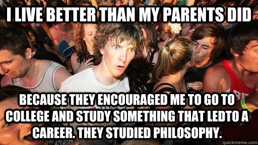 I live better than my parents did because they encouraged me to go to college and study something that ledto a career. They studied Philosophy.  Sudden Clarity Clarence