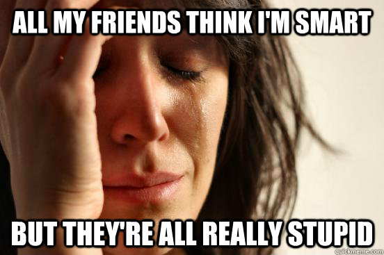 All my friends think I'm smart but they're all really stupid  First World Problems