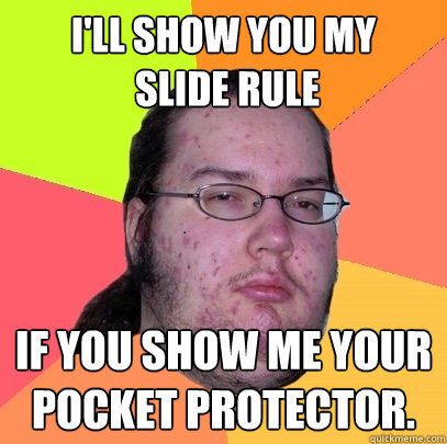 I'll show you my
 slide rule if you show me your pocket protector. - I'll show you my
 slide rule if you show me your pocket protector.  Butthurt Dweller