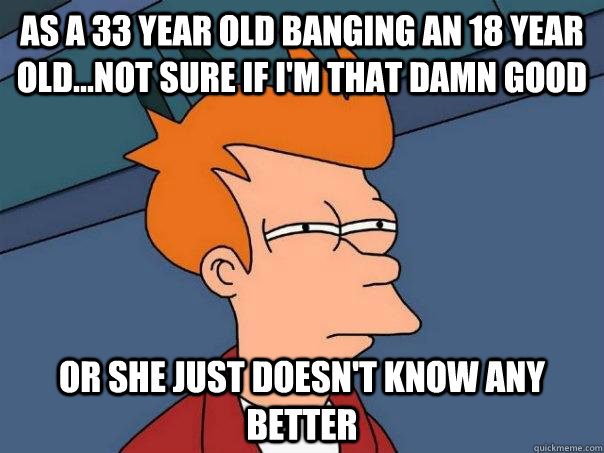 As a 33 year old banging an 18 year old...not sure if I'm that damn good  Or she just doesn't know any better  Futurama Fry