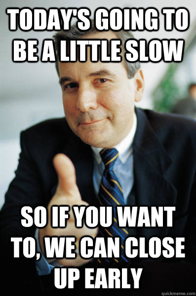 Today's going to be a little slow So if you want to, we can close up early  Good Guy Boss