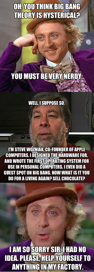 Oh, you think Big Bang Theory is hysterical?






You must be very nerdy. Well, I suppose so. 







I'm steve wozniak, co-founder of Apple computers. I designed the hardware for, and wrote the first operating system for use in personal computers. I eve - Oh, you think Big Bang Theory is hysterical?






You must be very nerdy. Well, I suppose so. 







I'm steve wozniak, co-founder of Apple computers. I designed the hardware for, and wrote the first operating system for use in personal computers. I eve  Wonka vs Woz