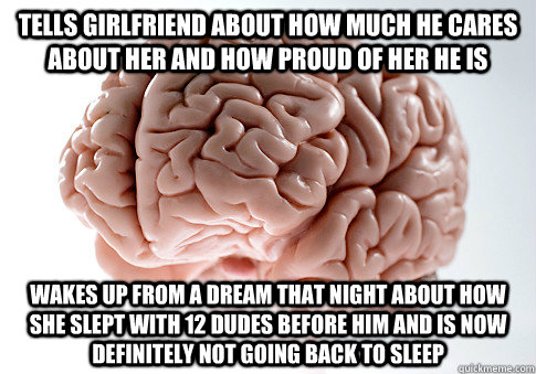 Tells girlfriend about how much he cares about her and how proud of her he is Wakes up from a dream that night about how she slept with 12 dudes before him and is now definitely not going back to sleep  Scumbag Brain