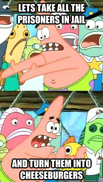 Lets take all the prisoners in jail and turn them into cheeseburgers - Lets take all the prisoners in jail and turn them into cheeseburgers  Push it somewhere else Patrick