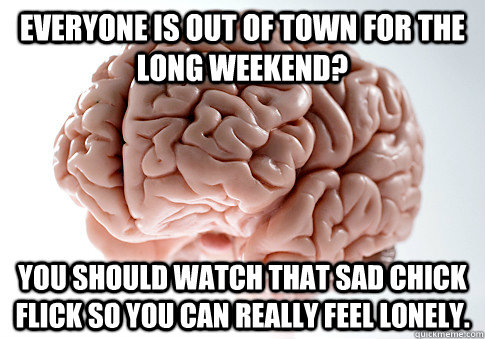 Everyone is out of town for the long weekend? You should watch that sad chick flick so you can really feel lonely.  Scumbag Brain