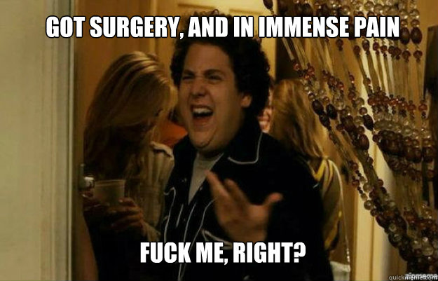 got surgery, and in immense pain FUCK ME, RIGHT?  fuck me right