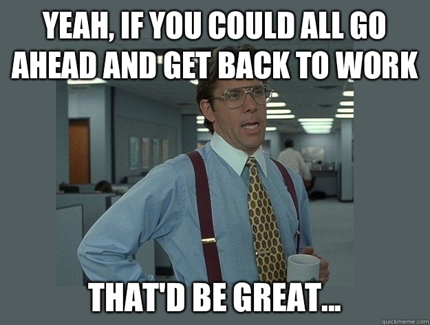 Yeah, if you could all go ahead and get back to work That'd be great... - Yeah, if you could all go ahead and get back to work That'd be great...  Office Space Lumbergh