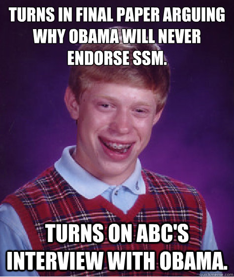 Turns in final paper arguing why Obama will never endorse SSM. Turns on ABC's interview with Obama.  Bad Luck Brian