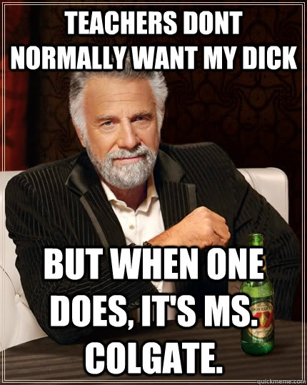 Teachers dont normally want my dick But when one does, it's Ms. Colgate.  - Teachers dont normally want my dick But when one does, it's Ms. Colgate.   The Most Interesting Man In The World