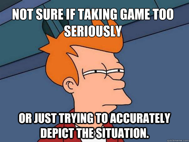 Not sure if taking game too seriously or just trying to accurately depict the situation.  Futurama Fry