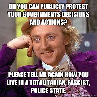 Oh you can publicly protest your governments decisions and actions? Please tell me again how you live in a totalitarian, fascist, police state.   Condescending Wonka