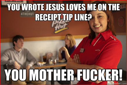 You wrote jesus loves me on the receipt tip line?  you mother fucker!  