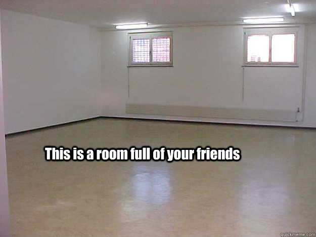 This is a room full of your friends  no friends