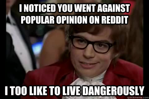 I noticed you went against popular opinion on Reddit i too like to live dangerously  