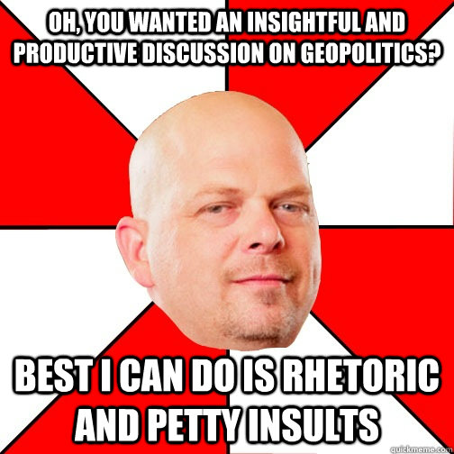 Oh, you wanted an insightful and productive discussion on geopolitics? Best I can do is rhetoric and petty insults - Oh, you wanted an insightful and productive discussion on geopolitics? Best I can do is rhetoric and petty insults  Pawn Star