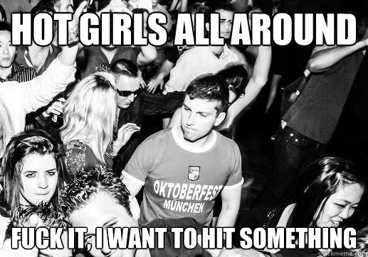 hot girls all around fuck it, i want to hit something  Angry Club Guy