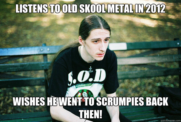 Listens to old skool metal in 2012 wishes he went to scrumpies back then!  First World Metal Problems