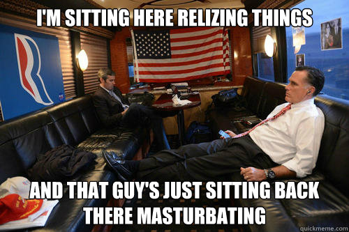 I'm sitting here relizing things And that guy's just sitting back there masturbating  Sudden Realization Romney