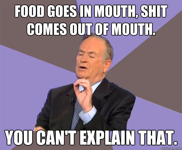 Food goes in mouth, Shit comes out of mouth. You can't explain that.  Bill O Reilly