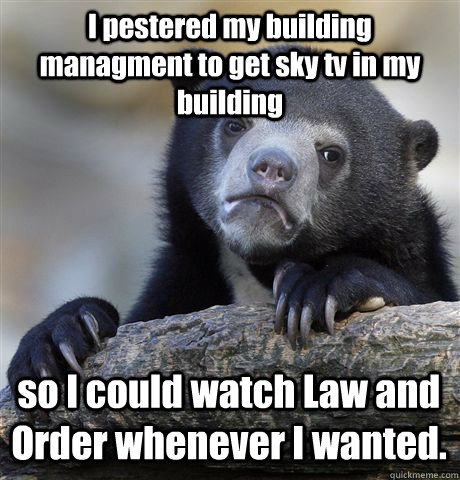 I pestered my building managment to get sky tv in my building so I could watch Law and Order whenever I wanted.  Confession Bear