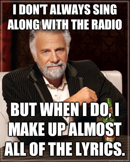 I don't always sing along with the radio but when i do, i make up almost all of the lyrics.  The Most Interesting Man In The World