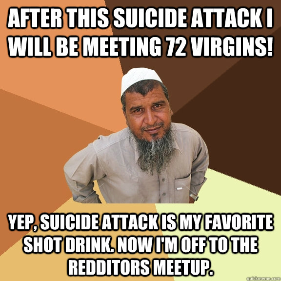 After this suicide attack I will be meeting 72 virgins! Yep, suicide attack is my favorite shot drink. Now I'm off to the redditors meetup. - After this suicide attack I will be meeting 72 virgins! Yep, suicide attack is my favorite shot drink. Now I'm off to the redditors meetup.  Ordinary Muslim Man