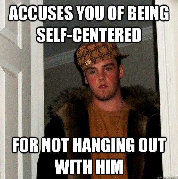 Accuses you of being self-centered for not hanging out with him - Accuses you of being self-centered for not hanging out with him  Scumbag Steve