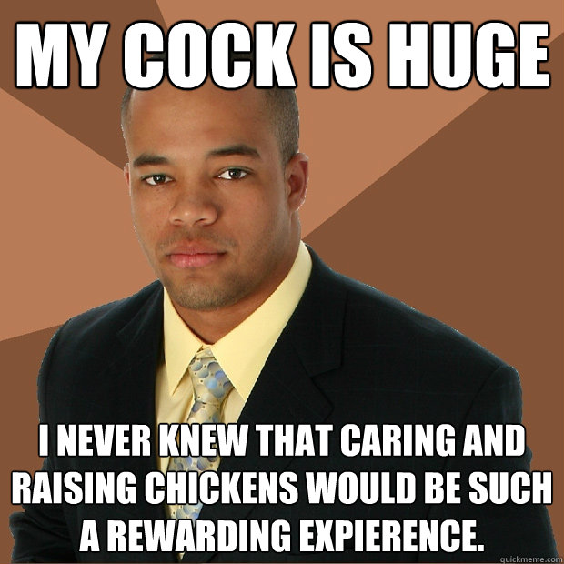 My cock is huge I never knew that caring and raising chickens would be such a rewarding expierence.  Successful Black Man