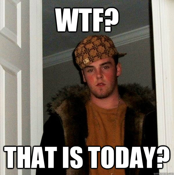 WTF? That is today?  Scumbag Steve