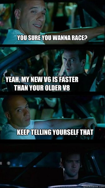 You sure you wanna race? Yeah, my new V6 is faster than your older v8 Keep telling yourself that  Fast and Furious