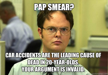 Pap smear? car accidents are the leading cause of dead in 20-year-olds.
Your argument is invalid. - Pap smear? car accidents are the leading cause of dead in 20-year-olds.
Your argument is invalid.  Dwight